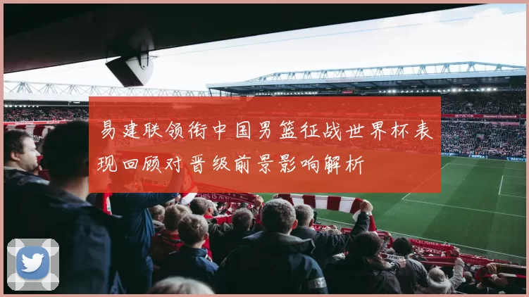 易建联领衔中国男篮征战世界杯表现回顾对晋级前景影响解析