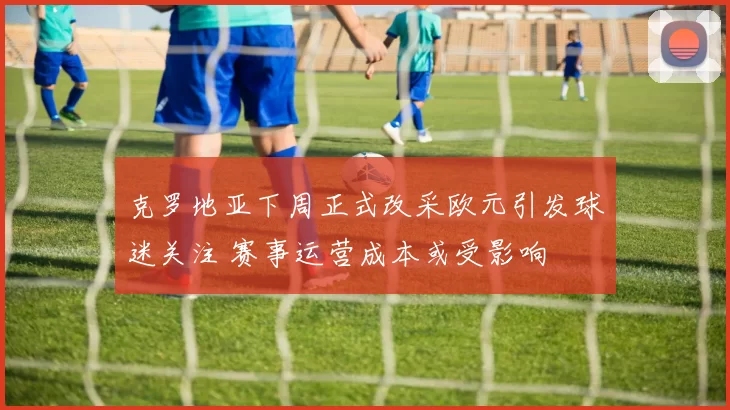 克罗地亚下周正式改采欧元引发球迷关注 赛事运营成本或受影响