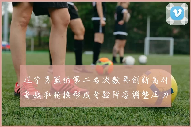 辽宁男篮的第二名次数再创新高对备战和轮换形成考验阵容调整压力上升