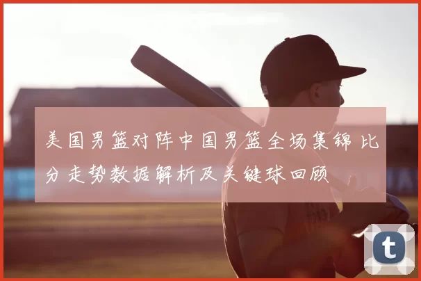 美国男篮对阵中国男篮全场集锦 比分走势数据解析及关键球回顾