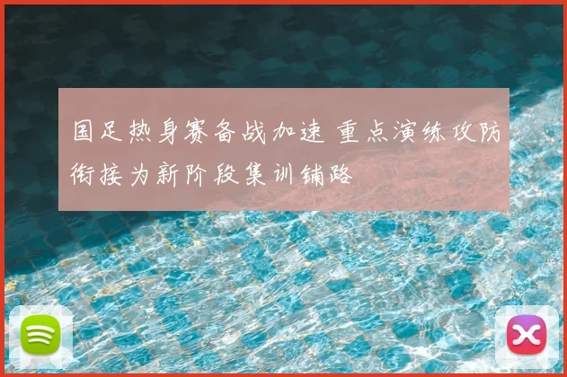 国足热身赛备战加速 重点演练攻防衔接为新阶段集训铺路