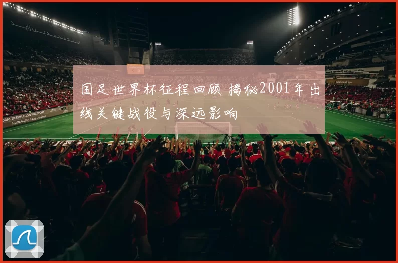 国足世界杯征程回顾 揭秘2001年出线关键战役与深远影响