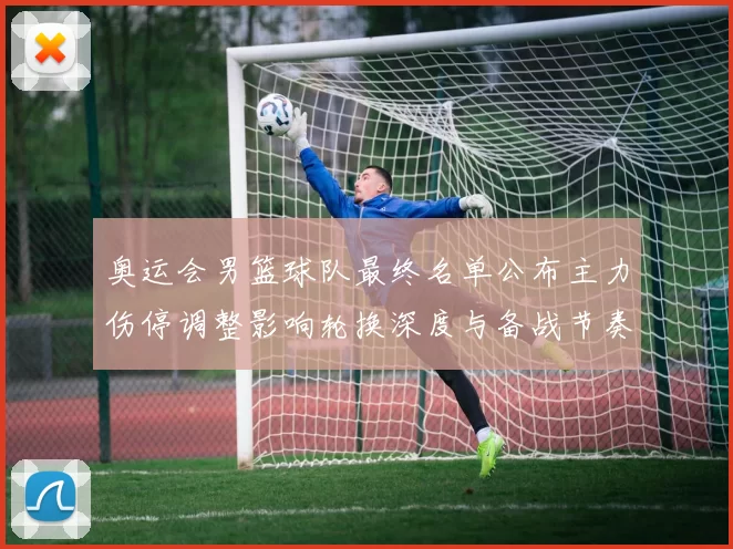 奥运会男篮球队最终名单公布主力伤停调整影响轮换深度与备战节奏