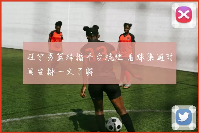 辽宁男篮转播平台梳理 看球渠道时间安排一文了解