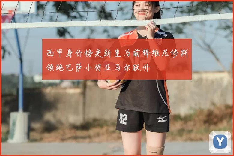 西甲身价榜更新皇马前锋维尼修斯领跑巴萨小将亚马尔跃升