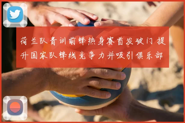 荷兰队青训前锋热身赛首发破门 提升国家队锋线竞争力并吸引俱乐部关注
