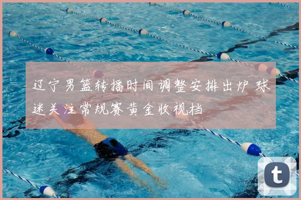 辽宁男篮转播时间调整安排出炉 球迷关注常规赛黄金收视档