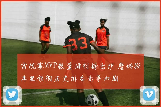 常规赛MVP数量排行榜出炉 詹姆斯库里领衔历史排名竞争加剧