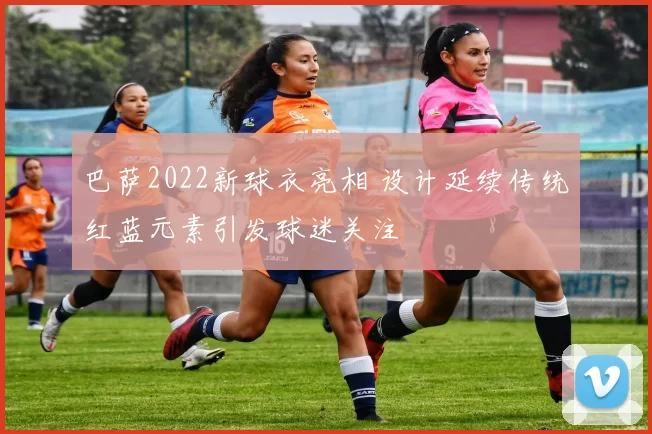 巴萨2022新球衣亮相 设计延续传统红蓝元素引发球迷关注