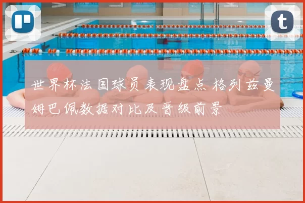 世界杯法国球员表现盘点 格列兹曼姆巴佩数据对比及晋级前景