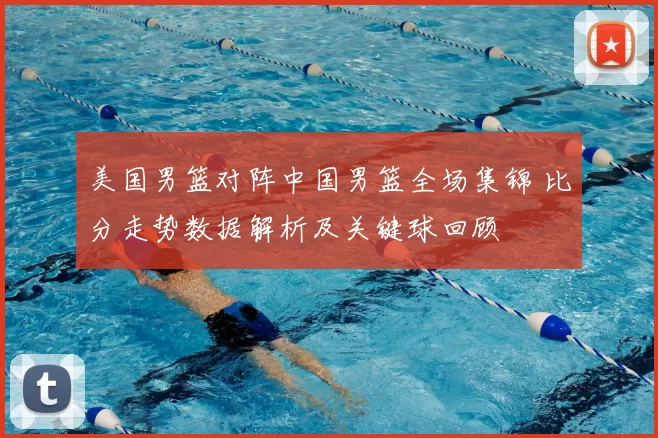 美国男篮对阵中国男篮全场集锦 比分走势数据解析及关键球回顾
