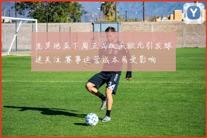 克罗地亚下周正式改采欧元引发球迷关注 赛事运营成本或受影响
