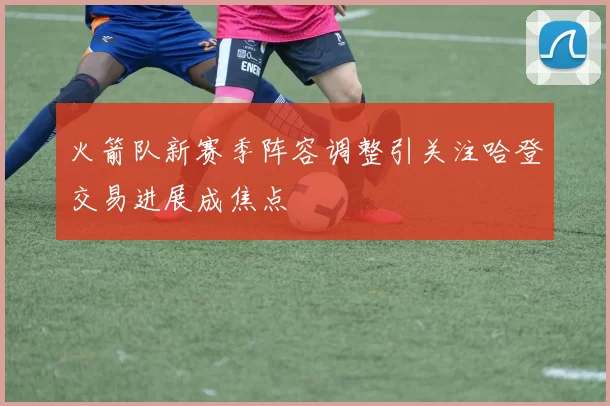 火箭队新赛季阵容调整引关注哈登交易进展成焦点