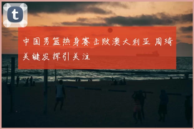 中国男篮热身赛击败澳大利亚 周琦关键发挥引关注