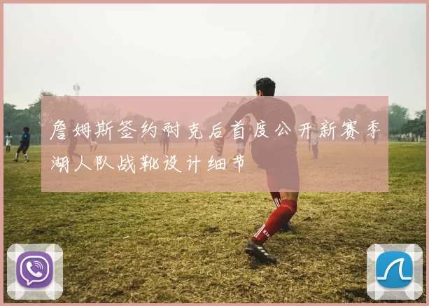 詹姆斯签约耐克后首度公开新赛季湖人队战靴设计细节