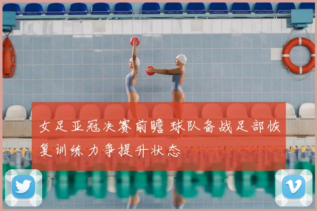 女足亚冠决赛前瞻 球队备战足部恢复训练力争提升状态
