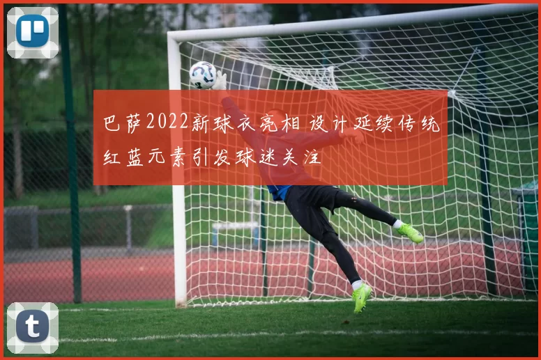 巴萨2022新球衣亮相 设计延续传统红蓝元素引发球迷关注