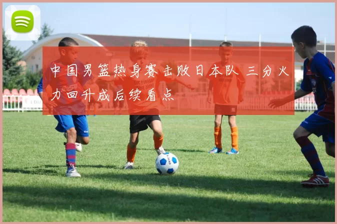 中国男篮热身赛击败日本队 三分火力回升成后续看点