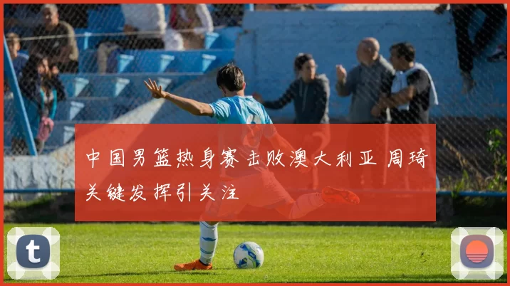 中国男篮热身赛击败澳大利亚 周琦关键发挥引关注