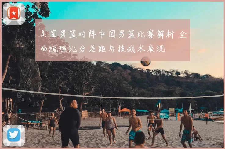 美国男篮对阵中国男篮比赛解析 全面梳理比分差距与技战术表现