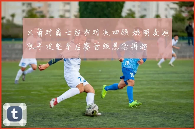 火箭对爵士经典对决回顾 姚明麦迪联手攻坚季后赛晋级悬念再起