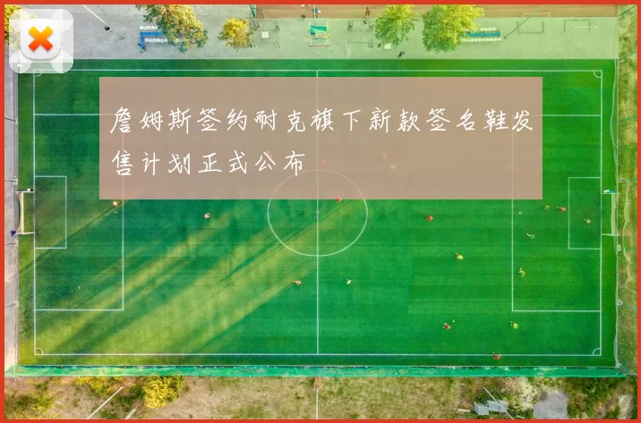 詹姆斯签约耐克旗下新款签名鞋发售计划正式公布