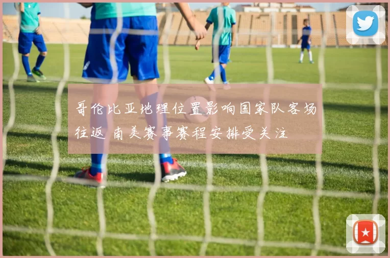哥伦比亚地理位置影响国家队客场往返 南美赛事赛程安排受关注