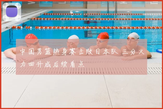 中国男篮热身赛击败日本队 三分火力回升成后续看点
