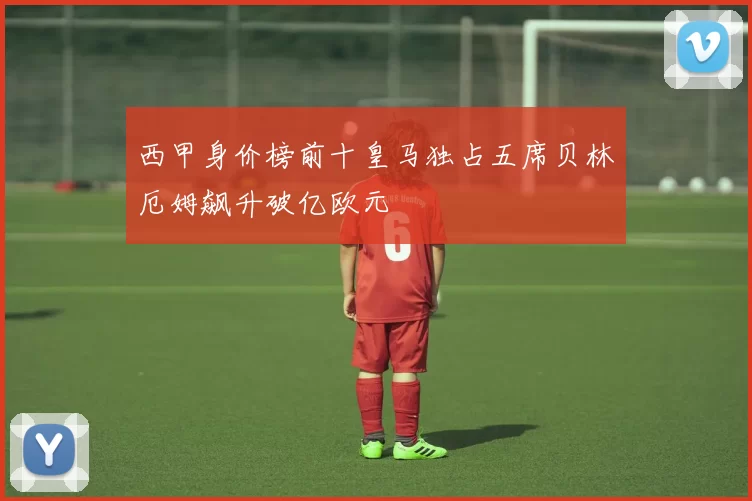 西甲身价榜前十皇马独占五席贝林厄姆飙升破亿欧元