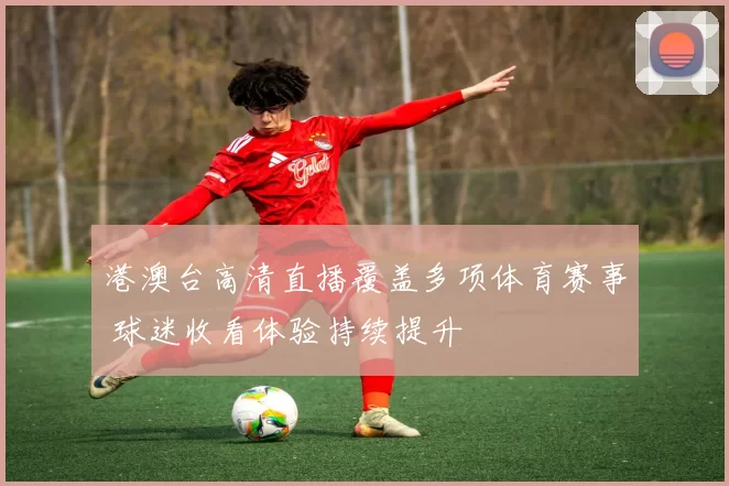 港澳台高清直播覆盖多项体育赛事 球迷收看体验持续提升