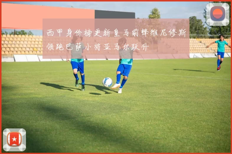 西甲身价榜更新皇马前锋维尼修斯领跑巴萨小将亚马尔跃升