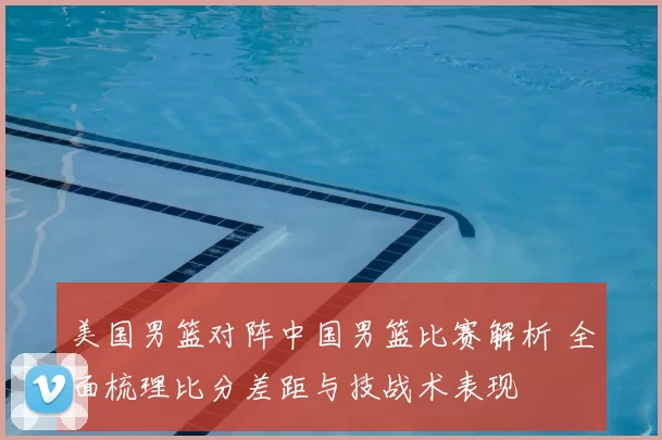 美国男篮对阵中国男篮比赛解析 全面梳理比分差距与技战术表现