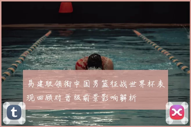 易建联领衔中国男篮征战世界杯表现回顾对晋级前景影响解析