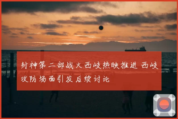 封神第二部战火西岐热映推进 西岐攻防场面引发后续讨论