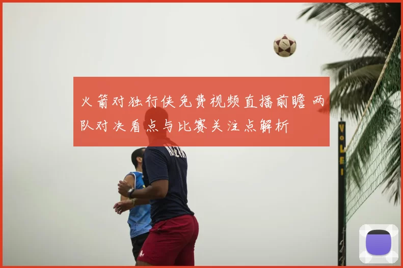 火箭对独行侠免费视频直播前瞻 两队对决看点与比赛关注点解析