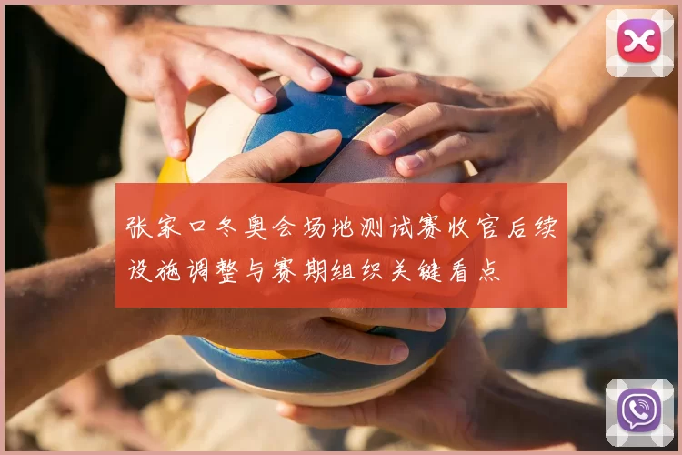 张家口冬奥会场地测试赛收官后续设施调整与赛期组织关键看点