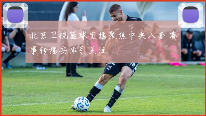 北京卫视篮球直播聚焦中央八套 赛事转播安排引关注