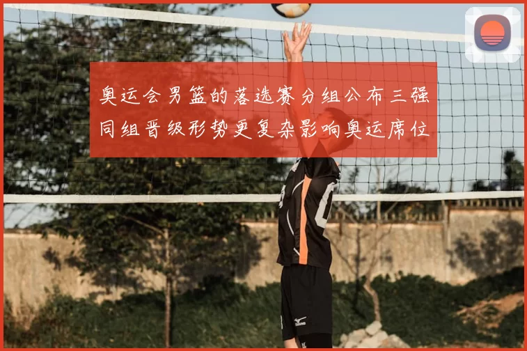 奥运会男篮的落选赛分组公布三强同组晋级形势更复杂影响奥运席位争夺