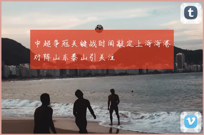 中超争冠关键战时间敲定上海海港对阵山东泰山引关注