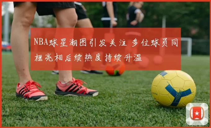 NBA球星潮图引发关注 多位球员同框亮相后续热度持续升温