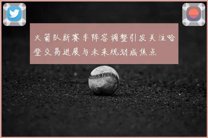 火箭队新赛季阵容调整引发关注哈登交易进展与未来规划成焦点
