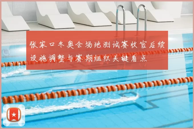 张家口冬奥会场地测试赛收官后续设施调整与赛期组织关键看点