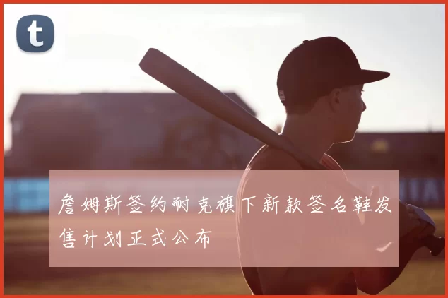 詹姆斯签约耐克旗下新款签名鞋发售计划正式公布