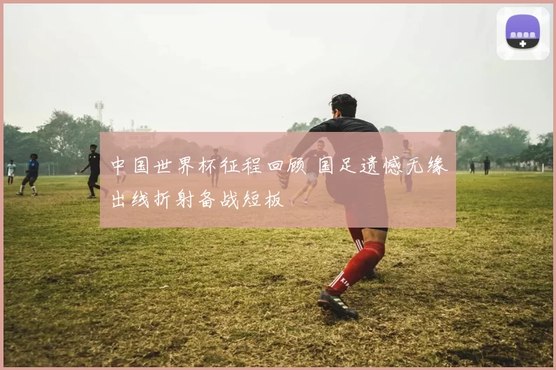 中国世界杯征程回顾 国足遗憾无缘出线折射备战短板