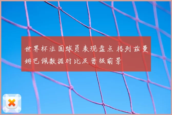 世界杯法国球员表现盘点 格列兹曼姆巴佩数据对比及晋级前景