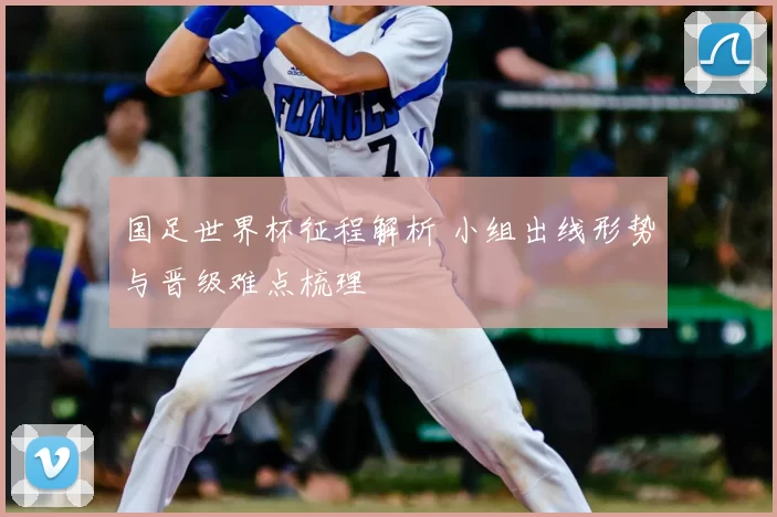 国足世界杯征程解析 小组出线形势与晋级难点梳理