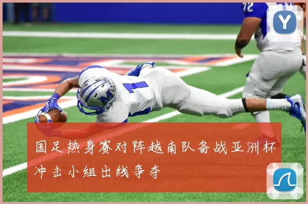国足热身赛对阵越南队备战亚洲杯冲击小组出线争夺