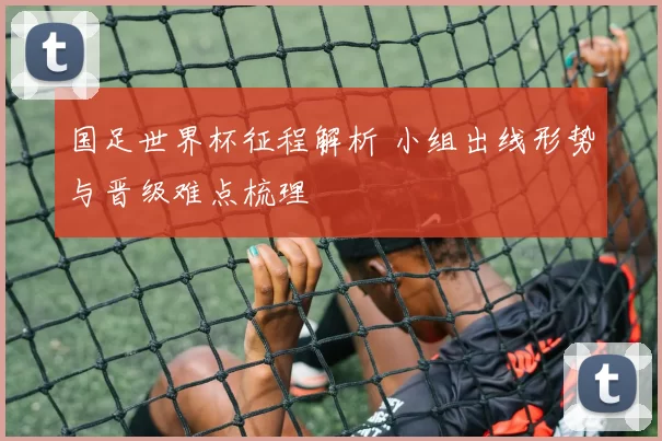 国足世界杯征程解析 小组出线形势与晋级难点梳理