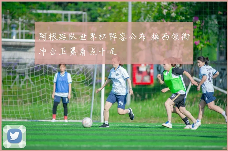 阿根廷队世界杯阵容公布 梅西领衔冲击卫冕看点十足