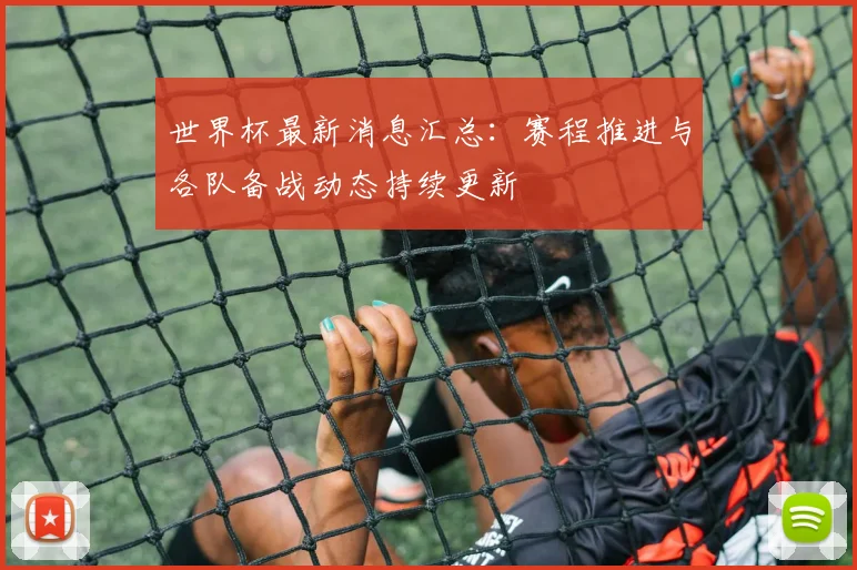 世界杯最新消息汇总:赛程推进与各队备战动态持续更新